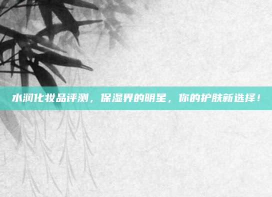 水润化妆品评测，保湿界的明星，你的护肤新选择！