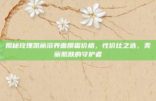 揭秘玫瑰凯丽滋养面膜霜价格,性价比之选,美丽肌肤的守护者