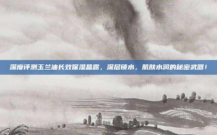 深度评测玉兰油长效保湿晶露,深层锁水,肌肤水润的秘密武器!