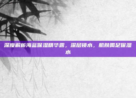 深度解析海蓝保湿精华露,深层锁水,肌肤喝足保湿水