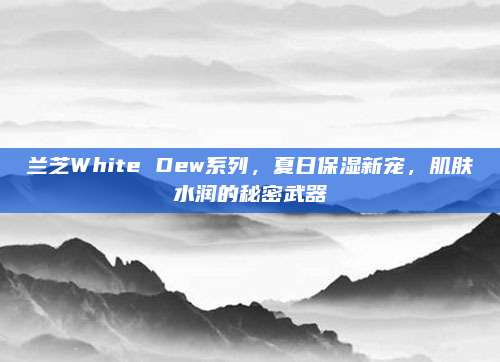 兰芝White Dew系列,夏日保湿新宠,肌肤水润的秘密武器