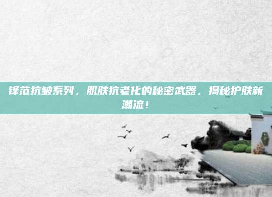 锋范抗皱系列,肌肤抗老化的秘密武器,揭秘护肤新潮流!