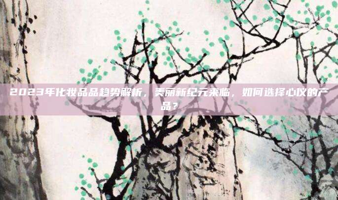 2023年化妆品品趋势解析，美丽新纪元来临，如何选择心仪的产品？