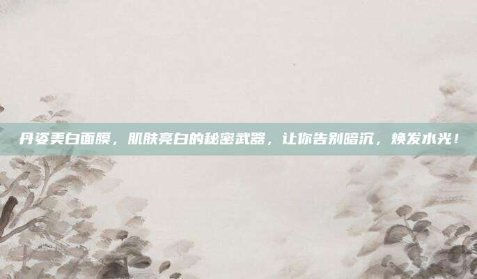 丹姿美白面膜，肌肤亮白的秘密武器，让你告别暗沉，焕发水光！