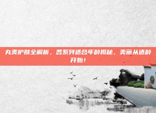 丸美护肤全解析,各系列适合年龄揭秘,美丽从适龄开始!