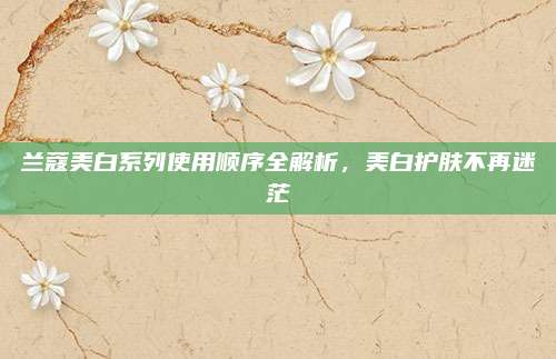 兰蔻美白系列使用顺序全解析,美白护肤不再迷茫