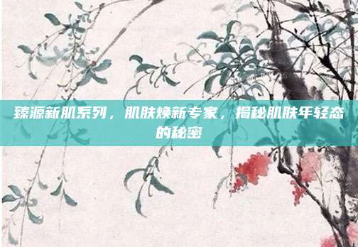 臻源新肌系列，肌肤焕新专家，揭秘肌肤年轻态的秘密