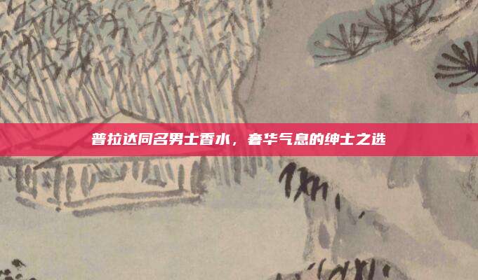 普拉达同名男士香水,奢华气息的绅士之选