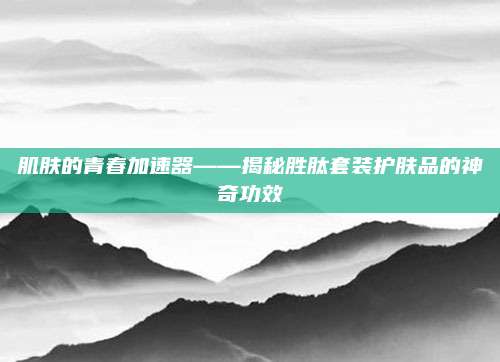 肌肤的青春加速器——揭秘胜肽套装护肤品的神奇功效