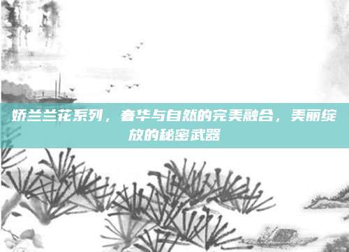 娇兰兰花系列,奢华与自然的完美融合,美丽绽放的秘密武器