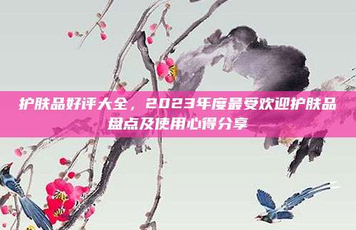 护肤品好评大全,2023年度最受欢迎护肤品盘点及使用心得分享