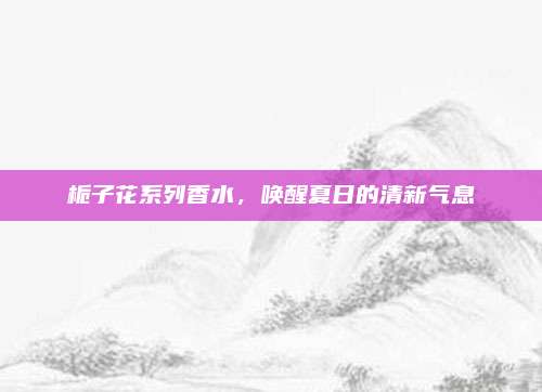 栀子花系列香水,唤醒夏日的清新气息