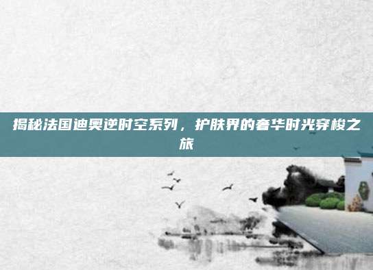 揭秘法国迪奥逆时空系列,护肤界的奢华时光穿梭之旅