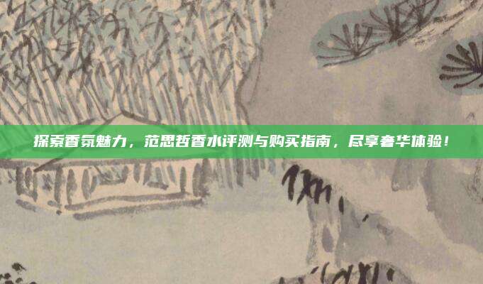 探索香氛魅力，范思哲香水评测与购买指南，尽享奢华体验！