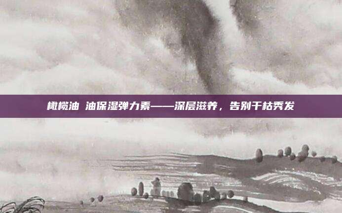 橄榄油焗油保湿弹力素——深层滋养,告别干枯秀发