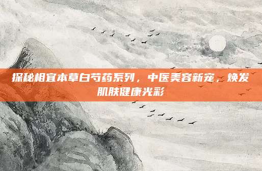 探秘相宜本草白芍药系列,中医美容新宠,焕发肌肤健康光彩