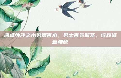 凯卓纯净之水男用香水,男士香氛新宠,诠释清新雅致
