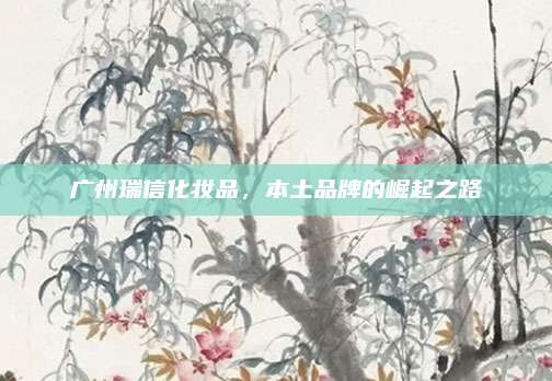广州瑞信化妆品,本土品牌的崛起之路