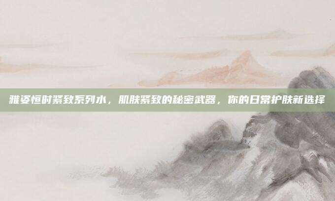 雅姿恒时紧致系列水,肌肤紧致的秘密武器,你的日常护肤新选择