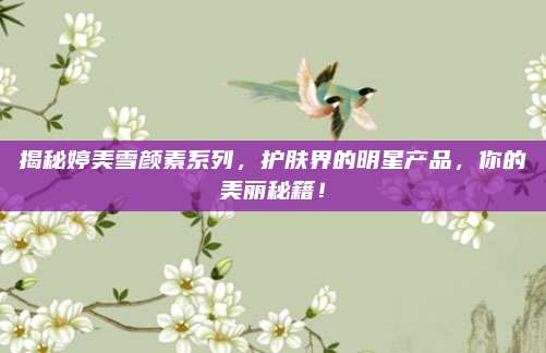 揭秘婷美雪颜素系列,护肤界的明星产品,你的美丽秘籍!