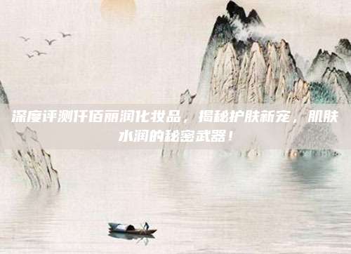 深度评测仟佰丽润化妆品,揭秘护肤新宠,肌肤水润的秘密武器!