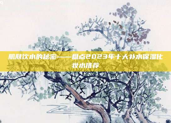 肌肤饮水的秘密——盘点2023年十大补水保湿化妆水推荐