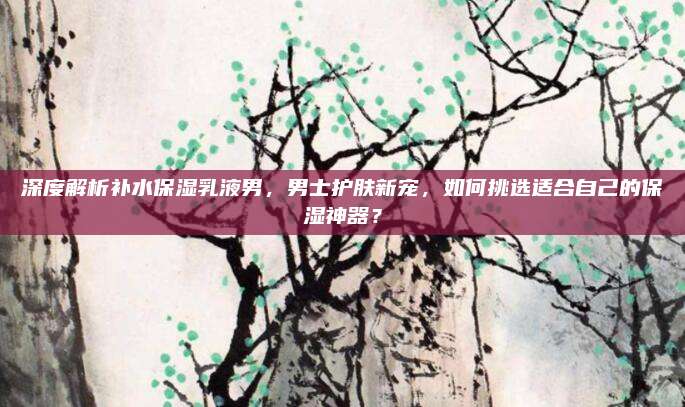 深度解析补水保湿乳液男,男士护肤新宠,如何挑选适合自己的保湿神器?