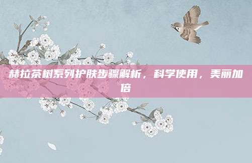 赫拉茶树系列护肤步骤解析,科学使用,美丽加倍