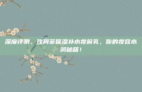 深度评测，玫珂菲保湿补水妆前乳，你的妆容水润秘籍！