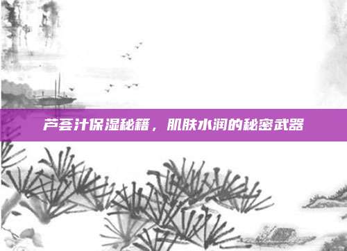 芦荟汁保湿秘籍，肌肤水润的秘密武器