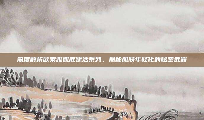 深度解析欧莱雅肌底赋活系列，揭秘肌肤年轻化的秘密武器