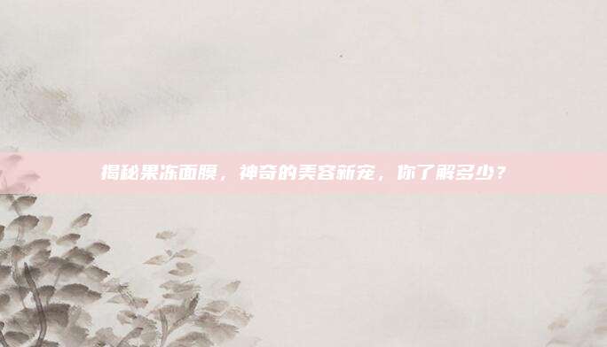揭秘果冻面膜,神奇的美容新宠,你了解多少?
