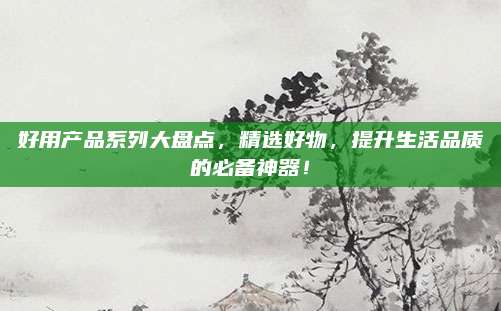好用产品系列大盘点,精选好物,提升生活品质的必备神器!