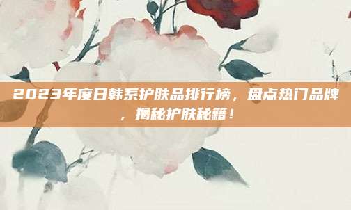 2023年度日韩系护肤品排行榜,盘点热门品牌,揭秘护肤秘籍!