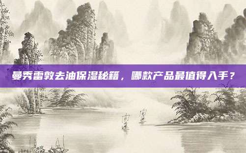 曼秀雷敦去油保湿秘籍,哪款产品最值得入手?