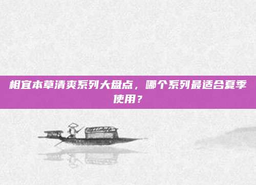 相宜本草清爽系列大盘点,哪个系列最适合夏季使用?