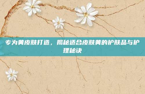 专为黄皮肤打造,揭秘适合皮肤黄的护肤品与护理秘诀