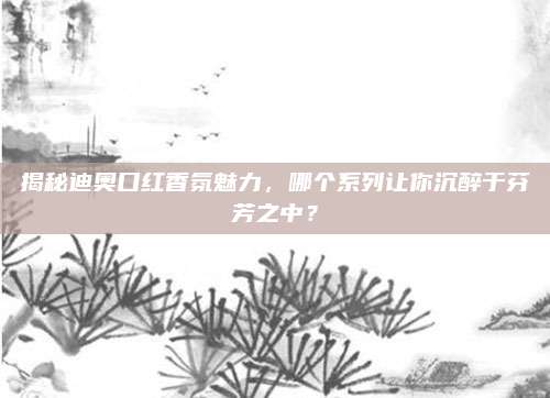 揭秘迪奥口红香氛魅力，哪个系列让你沉醉于芬芳之中？
