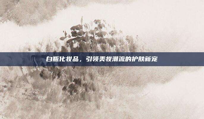 白瓶化妆品,引领美妆潮流的护肤新宠