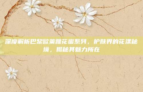 深度解析巴黎欧莱雅花蜜系列,护肤界的花漾秘境,揭秘其魅力所在