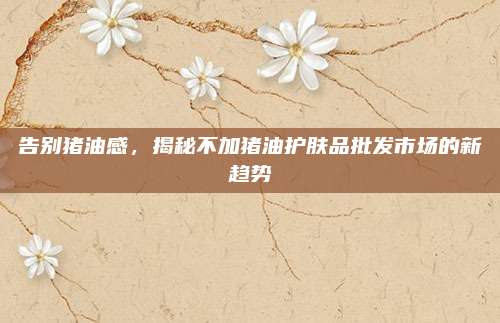 告别猪油感,揭秘不加猪油护肤品批发市场的新趋势
