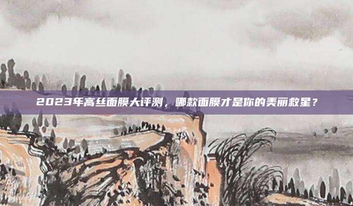 2023年高丝面膜大评测，哪款面膜才是你的美丽救星？