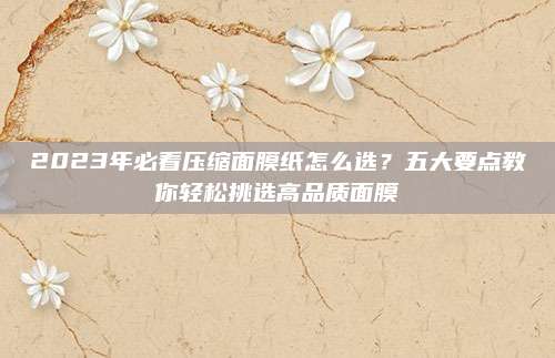 2023年必看压缩面膜纸怎么选?五大要点教你轻松挑选高品质面膜