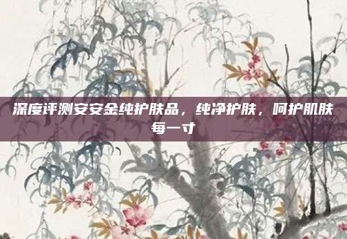 深度评测安安金纯护肤品,纯净护肤,呵护肌肤每一寸
