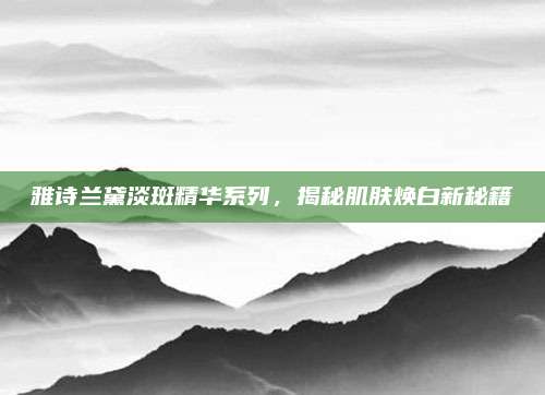雅诗兰黛淡斑精华系列，揭秘肌肤焕白新秘籍