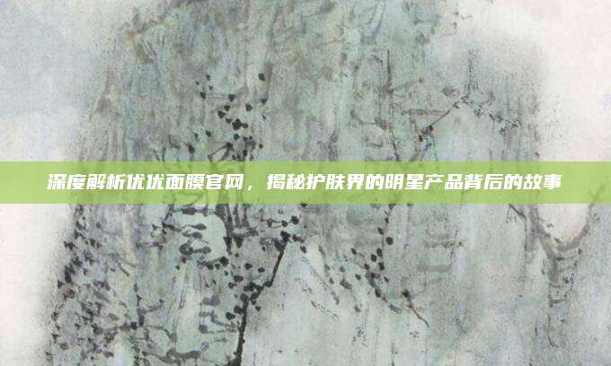 深度解析优优面膜官网，揭秘护肤界的明星产品背后的故事
