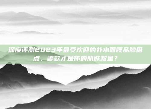 深度评测2023年最受欢迎的补水面膜品牌盘点，哪款才是你的肌肤救星？