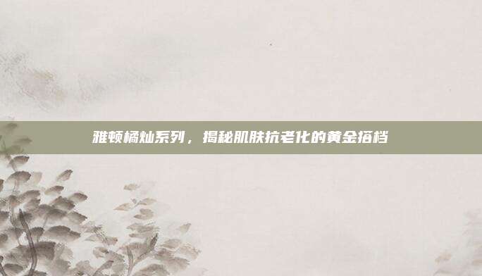 雅顿橘灿系列,揭秘肌肤抗老化的黄金搭档
