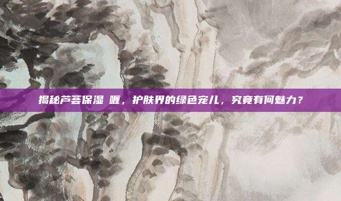 揭秘芦荟保湿啫喱,护肤界的绿色宠儿,究竟有何魅力?
