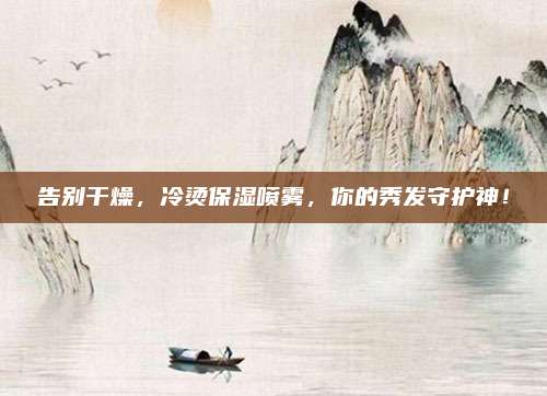 告别干燥,冷烫保湿喷雾,你的秀发守护神!